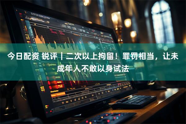 今日配资 锐评｜二次以上拘留！罪罚相当，让未成年人不敢以身试法