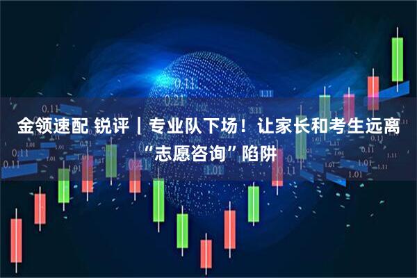 金领速配 锐评｜专业队下场！让家长和考生远离“志愿咨询”陷阱