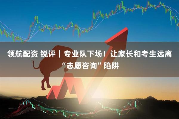 领航配资 锐评｜专业队下场！让家长和考生远离“志愿咨询”陷阱