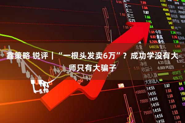 鑫策略 锐评｜“一根头发卖6万”？成功学没有大师只有大骗子
