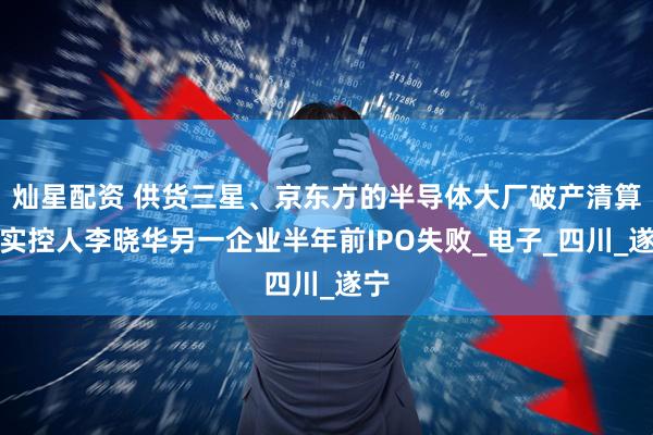 灿星配资 供货三星、京东方的半导体大厂破产清算，实控人李晓华另一企业半年前IPO失败_电子_四川_遂宁