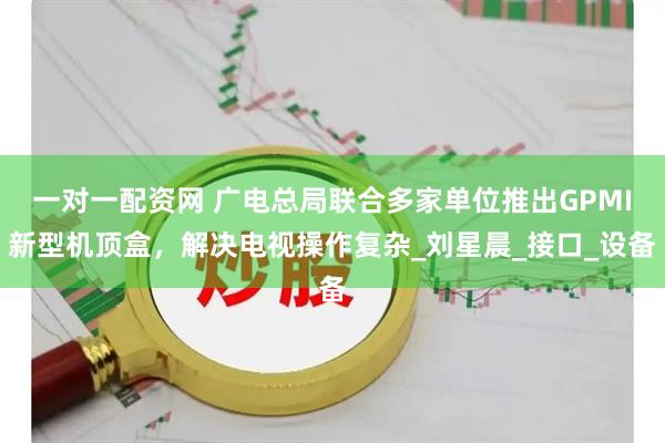 一对一配资网 广电总局联合多家单位推出GPMI新型机顶盒，解决电视操作复杂_刘星晨_接口_设备