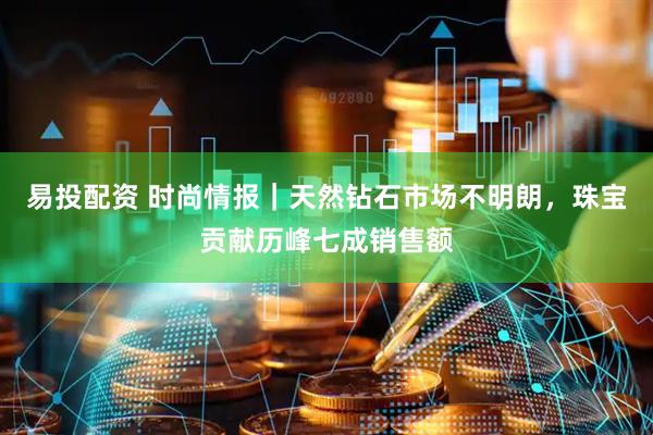 易投配资 时尚情报｜天然钻石市场不明朗，珠宝贡献历峰七成销售额