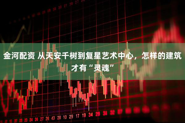 金河配资 从天安千树到复星艺术中心，怎样的建筑才有“灵魂”