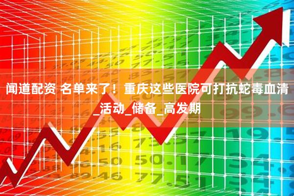 闻道配资 名单来了！重庆这些医院可打抗蛇毒血清_活动_储备_高发期