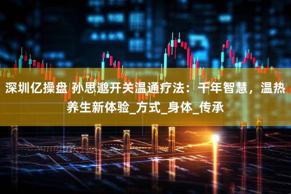 深圳亿操盘 孙思邈开关温通疗法：千年智慧，温热养生新体验_方式_身体_传承