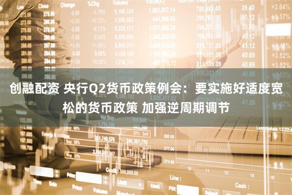 创融配资 央行Q2货币政策例会：要实施好适度宽松的货币政策 加强逆周期调节