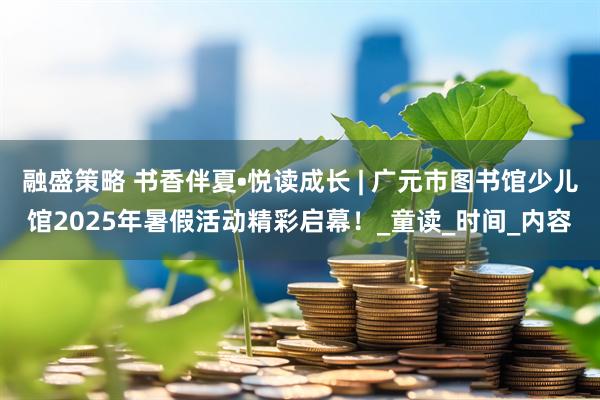 融盛策略 书香伴夏•悦读成长 | 广元市图书馆少儿馆2025年暑假活动精彩启幕！_童读_时间_内容