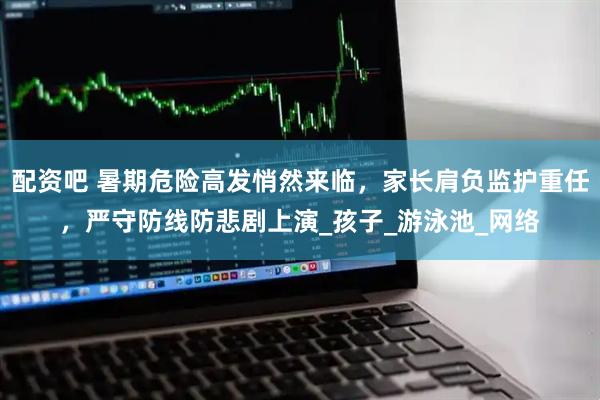 配资吧 暑期危险高发悄然来临，家长肩负监护重任，严守防线防悲剧上演_孩子_游泳池_网络