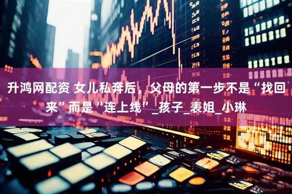 升鸿网配资 女儿私奔后，父母的第一步不是“找回来”而是“连上线”_孩子_表姐_小琳