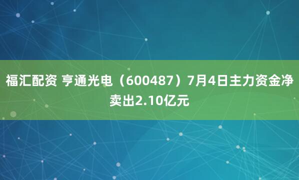 福汇配资 亨通光电（600487）7月4日主力资金净卖出2.10亿元