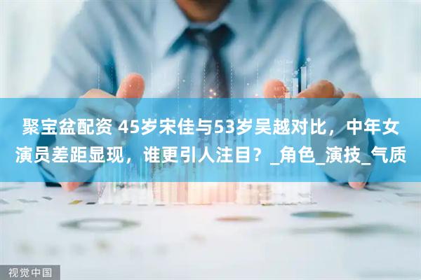 聚宝盆配资 45岁宋佳与53岁吴越对比，中年女演员差距显现，谁更引人注目？_角色_演技_气质