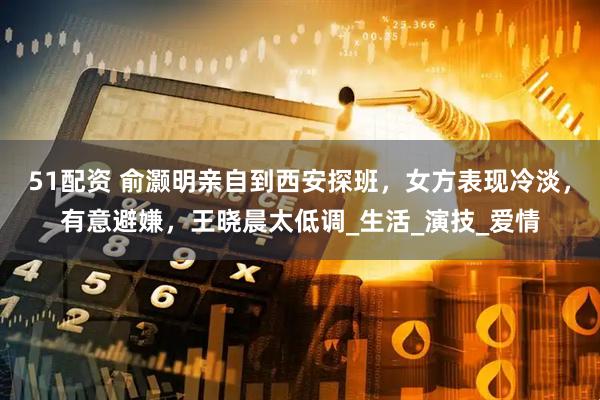 51配资 俞灏明亲自到西安探班，女方表现冷淡，有意避嫌，王晓晨太低调_生活_演技_爱情