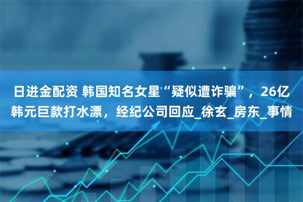 日进金配资 韩国知名女星“疑似遭诈骗”，26亿韩元巨款打水漂，经纪公司回应_徐玄_房东_事情
