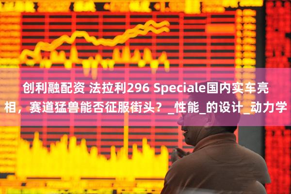 创利融配资 法拉利296 Speciale国内实车亮相，赛道猛兽能否征服街头？_性能_的设计_动力学