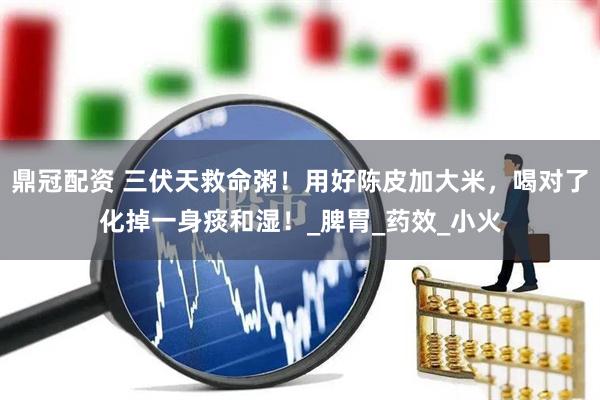 鼎冠配资 三伏天救命粥！用好陈皮加大米，喝对了化掉一身痰和湿！_脾胃_药效_小火