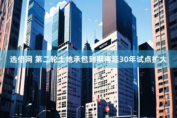 选倍网 第二轮土地承包到期再延30年试点扩大
