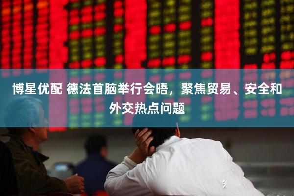 博星优配 德法首脑举行会晤，聚焦贸易、安全和外交热点问题