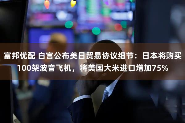 富邦优配 白宫公布美日贸易协议细节：日本将购买100架波音飞机，将美国大米进口增加75%