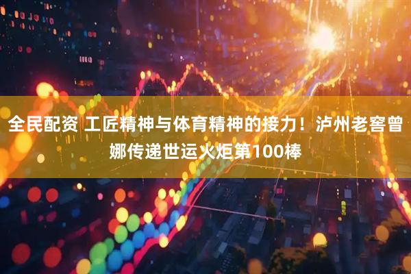 全民配资 工匠精神与体育精神的接力！泸州老窖曾娜传递世运火炬第100棒