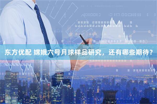 东方优配 嫦娥六号月球样品研究，还有哪些期待？