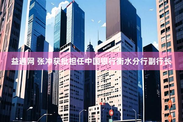 益通网 张冲获批担任中国银行衡水分行副行长