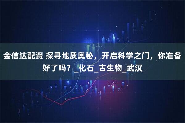 金信达配资 探寻地质奥秘，开启科学之门，你准备好了吗？_化石_古生物_武汉
