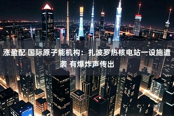 涨盈配 国际原子能机构：扎波罗热核电站一设施遭袭 有爆炸声传出