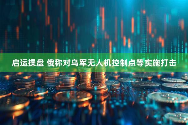启运操盘 俄称对乌军无人机控制点等实施打击