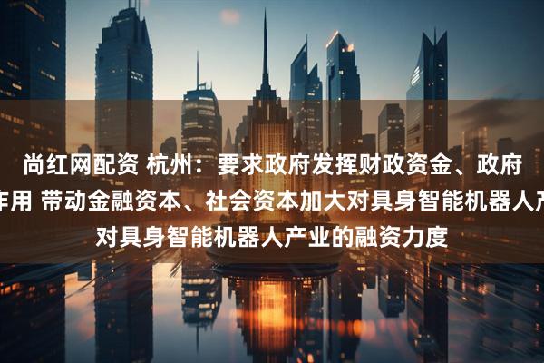 尚红网配资 杭州：要求政府发挥财政资金、政府投资基金引导作用 带动金融资本、社会资本加大对具身智能机器人产业的融资力度